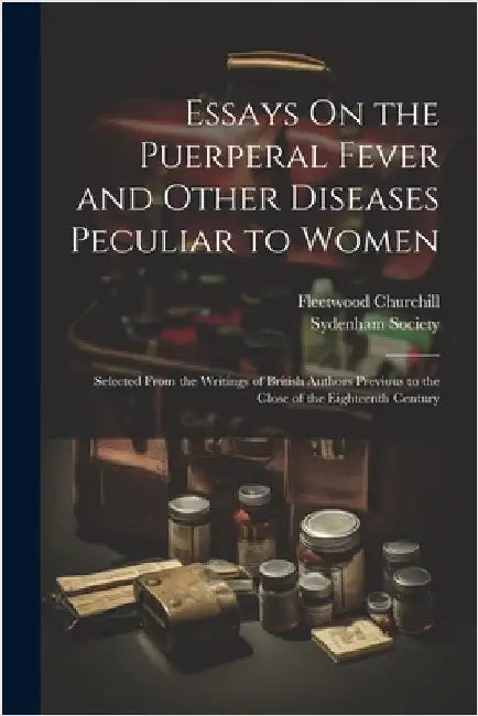 Essays On the Puerperal Fever and Other Diseases Peculiar to Women: Selected From the Writings of British Authors Previous to the Close of the Eightee by Fleetwood Churchill