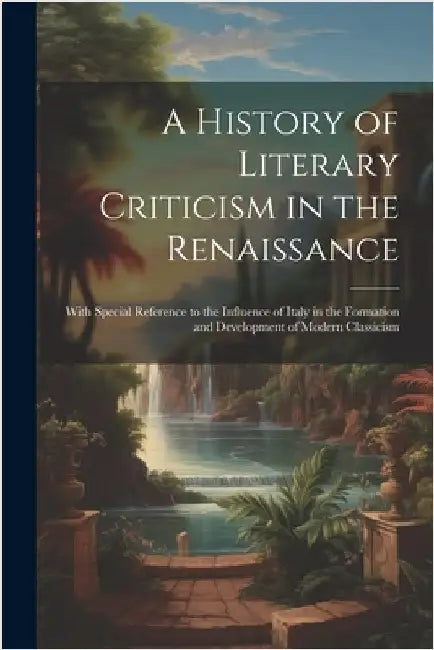 A History of Literary Criticism in the Renaissance: With Special Reference to the Influence of Italy in the Formation and Development of Modern Classi by Anonymous