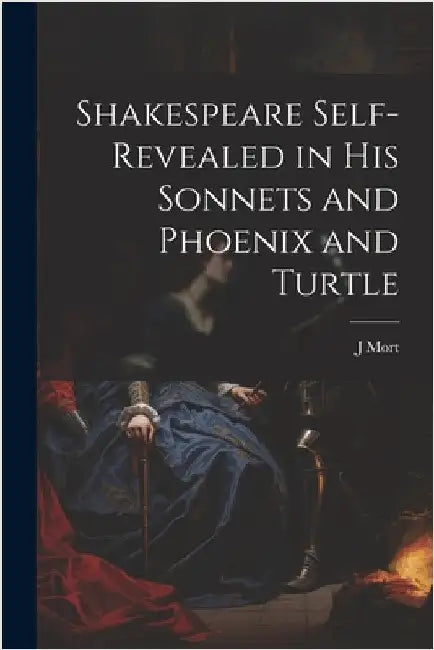 Shakespeare Self-Revealed in His Sonnets and Phoenix and Turtle by J. Mort