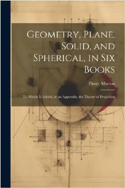 Geometry, Plane, Solid, and Spherical, in Six Books: To Which Is Added, in an Appendix, the Theory of Projection by Pierce Morton
