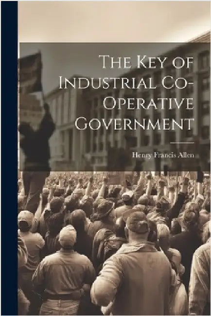 The Key of Industrial Co-Operative Government by Henry Francis Allen