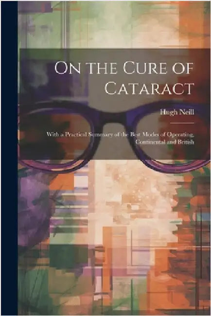 On the Cure of Cataract: With a Practical Summary of the Best Modes of Operating, Continental and British by Hugh Neill