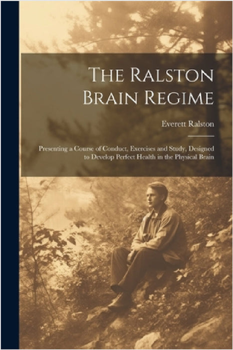 The Ralston Brain Regime: Presenting a Course of Conduct, Exercises and Study, Designed to Develop Perfect Health in the Physical Brain by Everett Ralston