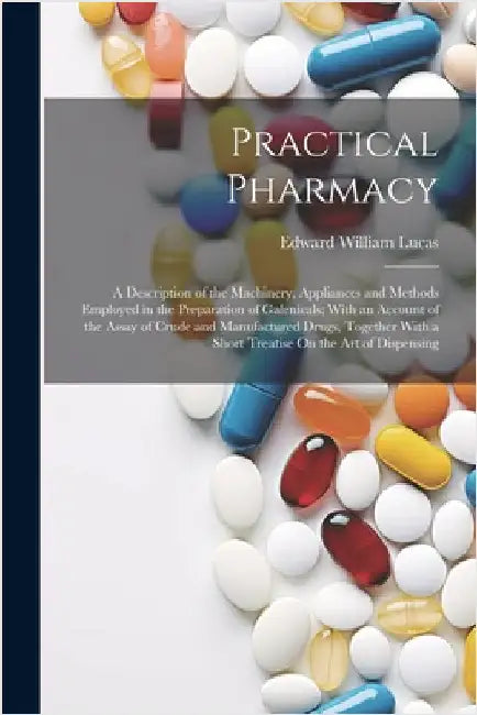 Practical Pharmacy: A Description of the Machinery, Appliances and Methods Employed in the Preparation of Galenicals; With an Account of t by Edward William Lucas