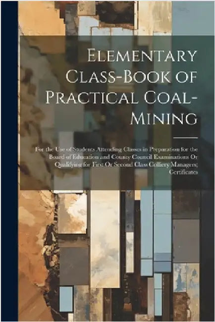 Elementary Class-Book of Practical Coal-Mining: For the Use of Students Attending Classes in Preparation for the Board of Education and County Council by Anonymous