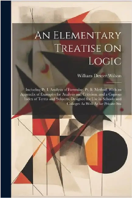 An Elementary Treatise On Logic: Including Pt. I. Analysis of Formulae. Pt. Ii. Method. With an Appendix of Examples for Analysis and Criticism. and a by William Dexter Wilson