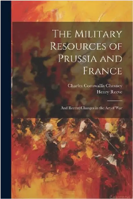 The Military Resources of Prussia and France: And Recent Changes in the Art of War by Charles Cornwallis Chesney