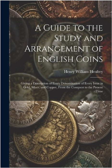 A Guide to the Study and Arrangement of English Coins: Giving a Description of Every Denomination of Every Issue in Gold, Silver, and Copper, From the by Henry William Henfrey