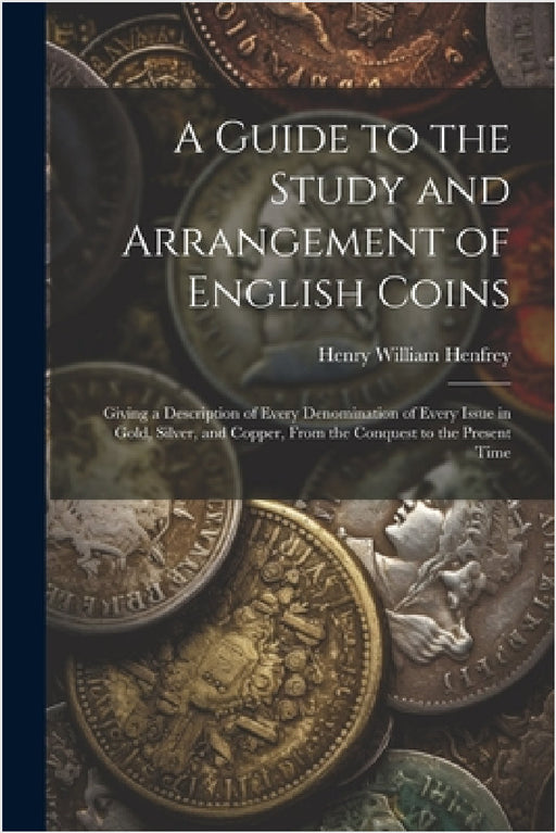 A Guide to the Study and Arrangement of English Coins: Giving a Description of Every Denomination of Every Issue in Gold, Silver, and Copper, From the by Henry William Henfrey