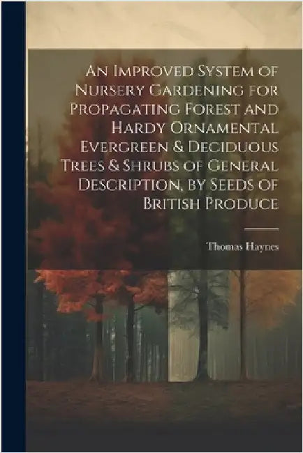 An Improved System of Nursery Gardening for Propagating Forest and Hardy Ornamental Evergreen & Deciduous Trees & Shrubs of General Description, by Se by Thomas Haynes