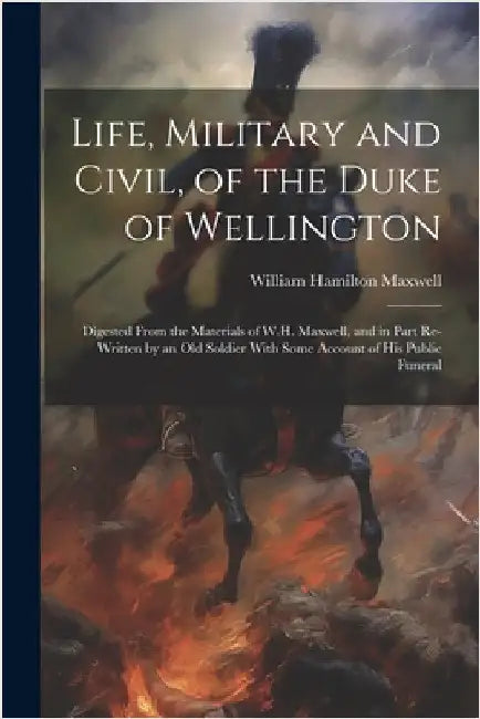 Life, Military and Civil, of the Duke of Wellington: Digested From the Materials of W.H. Maxwell, and in Part Re-Written by an Old Soldier With Some A by William Hamilton Maxwell