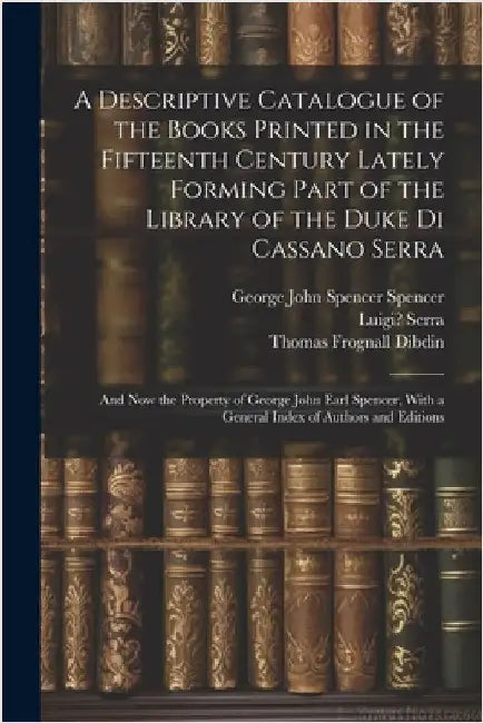 A Descriptive Catalogue of the Books Printed in the Fifteenth Century Lately Forming Part of the Library of the Duke Di Cassano Serra: And Now the Pro by Thomas Frognall Dibdin