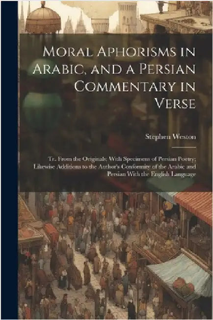 Moral Aphorisms in Arabic, and a Persian Commentary in Verse: Tr. From the Originals; With Specimens of Persian Poetry; Likewise Additions to the Auth by Stephen Weston