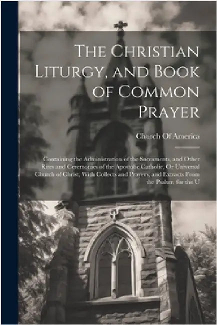 The Christian Liturgy, and Book of Common Prayer: Containing the Administration of the Sacraments, and Other Rites and Ceremonies of the Apostolic Cat by Church of America