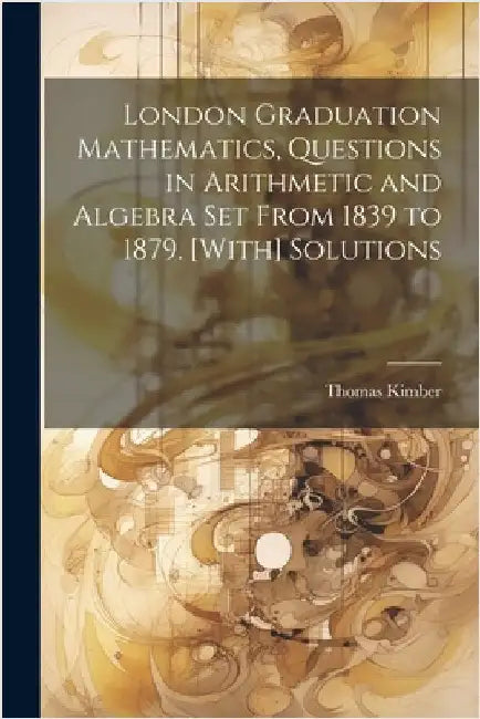 London Graduation Mathematics, Questions in Arithmetic and Algebra Set From 1839 to 1879. [With] Solutions by Thomas Kimber