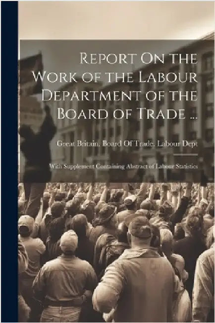 Report On the Work of the Labour Department of the Board of Trade ...: With Supplement Containing Abstract of Labour Statistics by Great Britain Board of Trade Labour