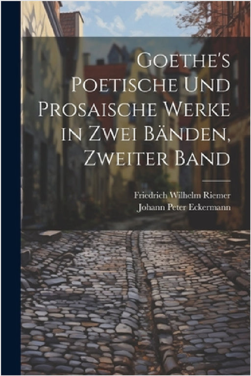 Goethe's Poetische Und Prosaische Werke in Zwei Bänden, Zweiter Band by Johann Peter Eckermann, Friedrich Wilhelm Riemer