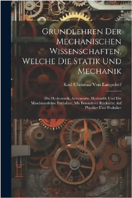 Grundlehren Der Mechanischen Wissenschaften, Welche Die Statik Und Mechanik: Die Hydrostatik, Aerometrie, Hydraulik Und Die Maschinenlehre Enthalten; by Karl Christian Von Langsdorf