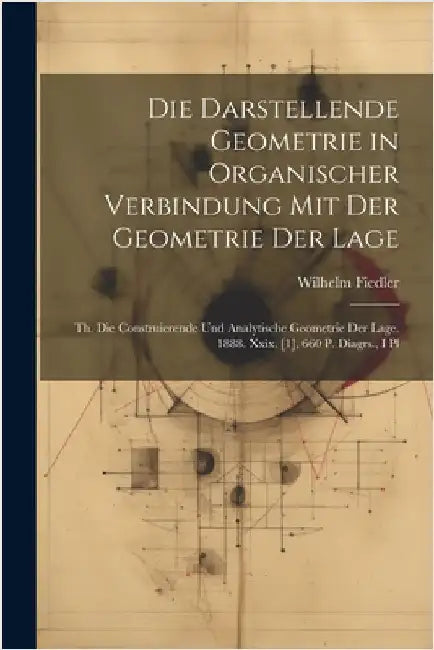 Die Darstellende Geometrie in Organischer Verbindung Mit Der Geometrie Der Lage: Th. Die Construierende Und Analytische Geometrie Der Lage. 1888. Xxix by Wilhelm Fiedler