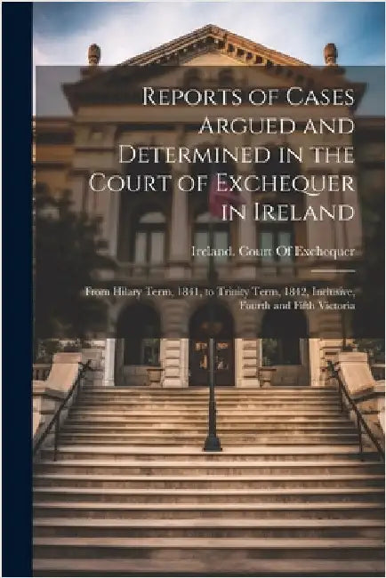 Reports of Cases Argued and Determined in the Court of Exchequer in Ireland: From Hilary Term, 1841, to Trinity Term, 1842, Inclusive, Fourth and Fift by Ireland Court of Exchequer