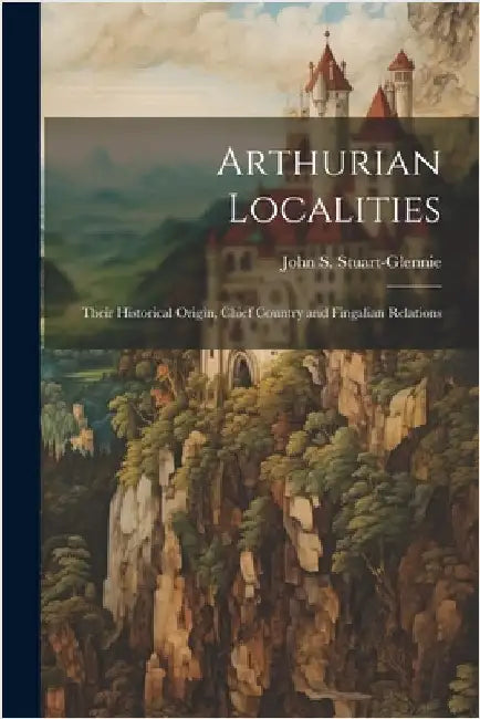 Arthurian Localities: Their Historical Origin, Chief Country and Fingalian Relations by John S. Stuart-Glennie