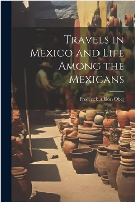 Travels in Mexico and Life Among the Mexicans by Frederick Albion Ober