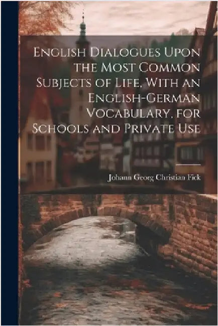 English Dialogues Upon the Most Common Subjects of Life, With an English-German Vocabulary, for Schools and Private Use by Johann Georg Christian Fick