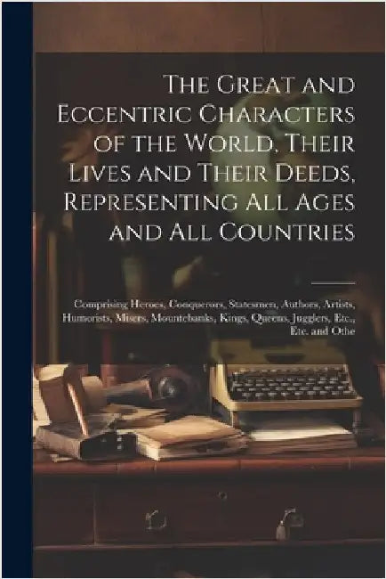 The Great and Eccentric Characters of the World, Their Lives and Their Deeds, Representing All Ages and All Countries: Comprising Heroes, Conquerors, by Anonymous