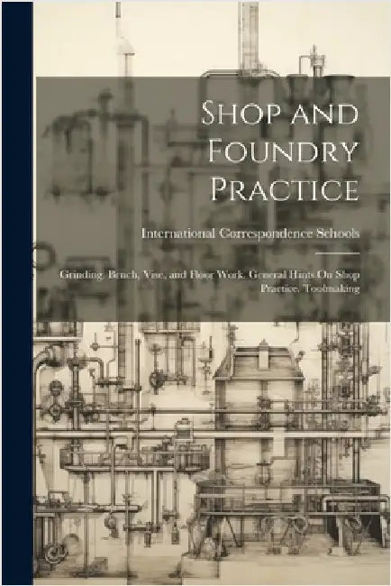 Shop and Foundry Practice: Grinding. Bench, Vise, and Floor Work. General Hints On Shop Practice. Toolmaking by International Correspondence Schools