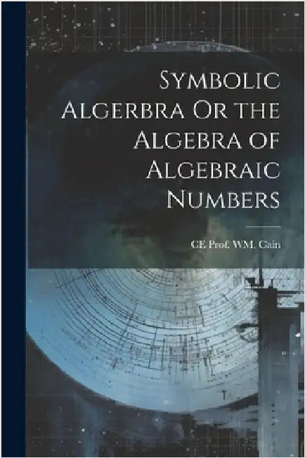 Symbolic Algerbra Or the Algebra of Algebraic Numbers by Ce Prof Wm Cain