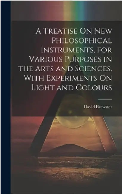 A Treatise On New Philosophical Instruments, for Various Purposes in the Arts and Sciences. With Experiments On Light and Colours by David Brewster
