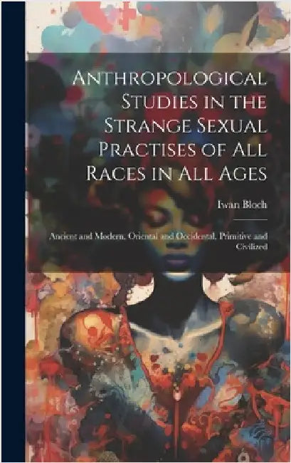 Anthropological Studies in the Strange Sexual Practises of All Races in All Ages [electronic Resource]: Ancient and Modern, Oriental and Occidental, P by Iwan 1872-1922 Bloch