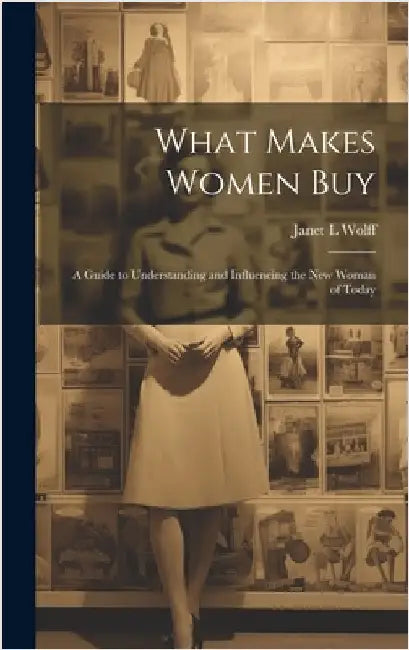 What Makes Women Buy: a Guide to Understanding and Influencing the New Woman of Today by Janet L. Wolff