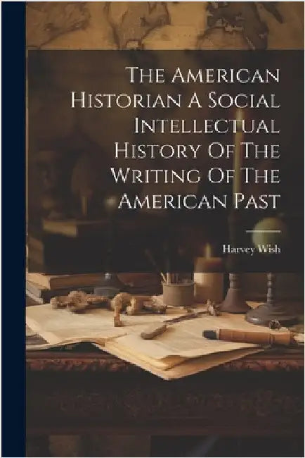 The American Historian A Social Intellectual History Of The Writing Of The American Past by Harvey Wish