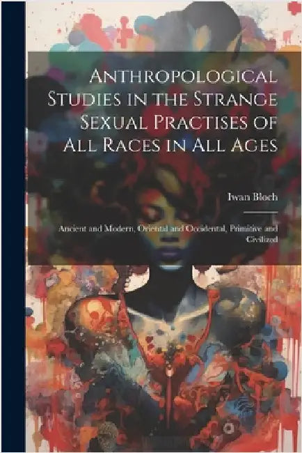 Anthropological Studies in the Strange Sexual Practises of All Races in All Ages [electronic Resource]: Ancient and Modern, Oriental and Occidental, P by Iwan 1872-1922 Bloch