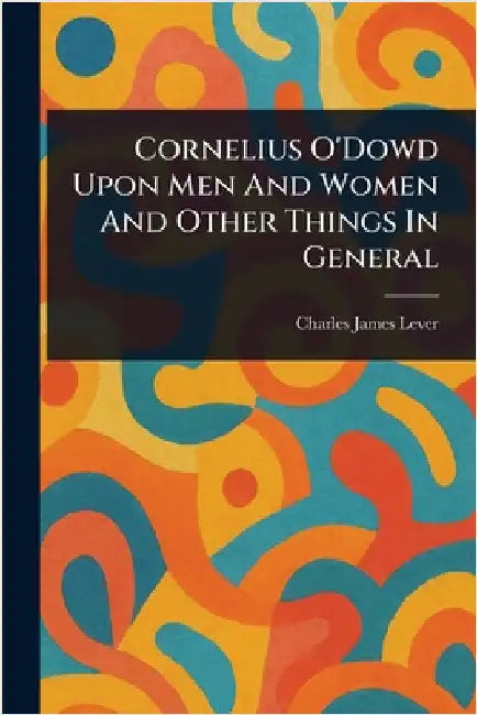 Cornelius O'Dowd Upon Men And Women And Other Things In General by Charles James Lever