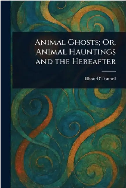 Animal Ghosts; Or, Animal Hauntings and the Hereafter by Elliott O'Donnell