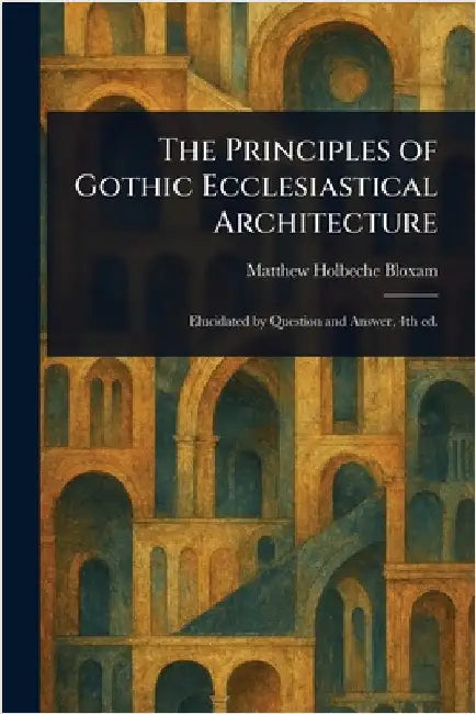 The Principles of Gothic Ecclesiastical Architecture by Matthew Holbeche Bloxam