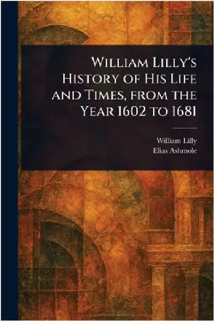 William Lilly's History of His Life and Times, From the Year 1602 to 1681 by William Lilly