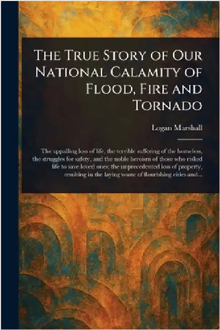 The True Story of Our National Calamity of Flood, Fire and Tornado by Logan Marshall