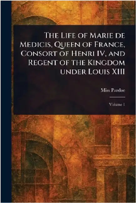 The Life of Marie De Medicis, Queen of France, Consort of Henri IV, and Regent of the Kingdom Under Louis XIII by (Julia) Pardoe