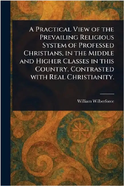 A Practical View of the Prevailing Religious System of Professed Christians, in the Middle and Higher Classes in This Country, Contrasted With Real Ch by William Wilberforce