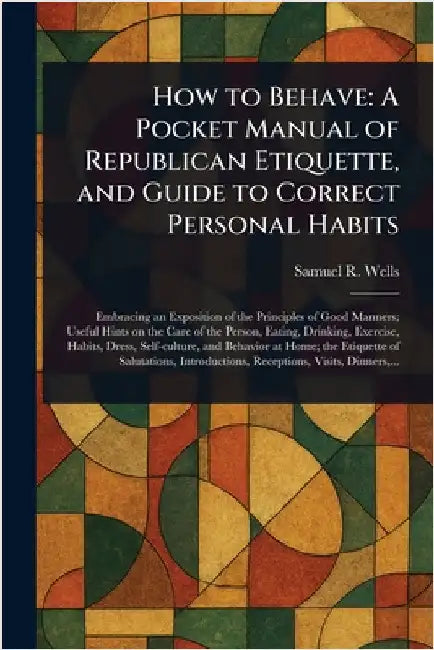 How to Behave: A Pocket Manual of Republican Etiquette, and Guide to Correct Personal Habits by Samuel R. (Samuel Roberts) Wells