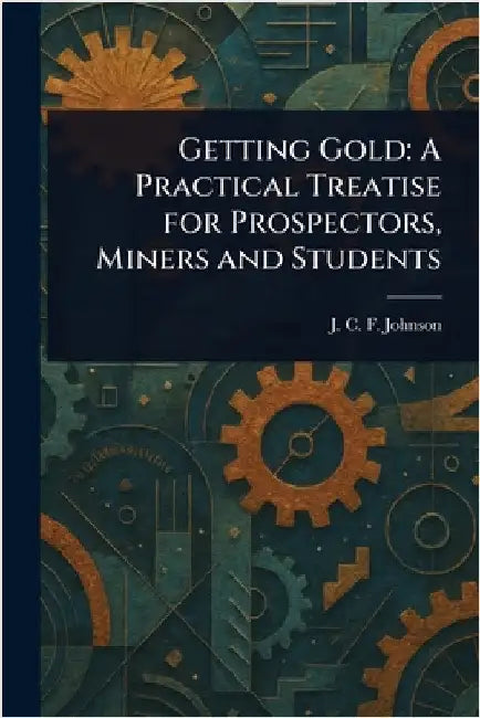 Getting Gold: A Practical Treatise for Prospectors, Miners and Students by J. C. F. (Joseph Colin Franc Johnson