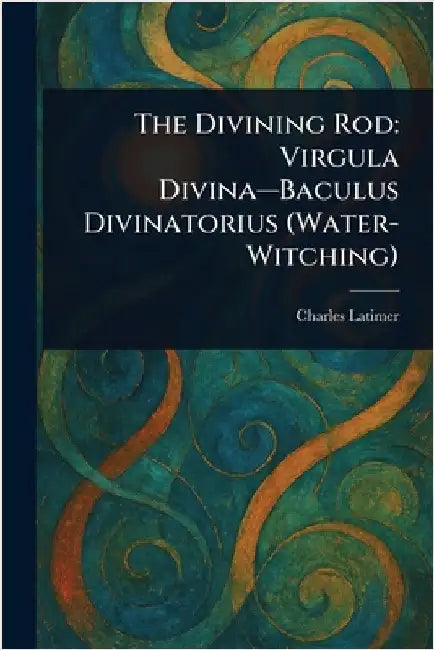 The Divining Rod: Virgula Divina-Baculus Divinatorius (Water-Witching) by Charles Latimer