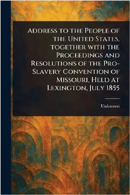 Address to the People of the United States, Together With the Proceedings and Resolutions of the Pro-Slavery Convention of Missouri, Held at Lexington by Unknown
