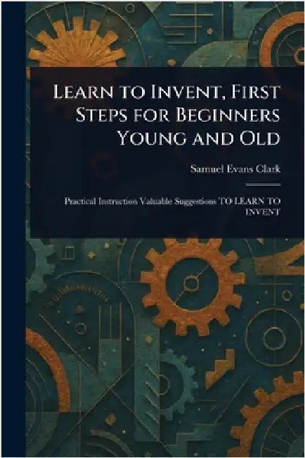 Learn to Invent, First Steps for Beginners Young and Old by Samuel Evans Clark