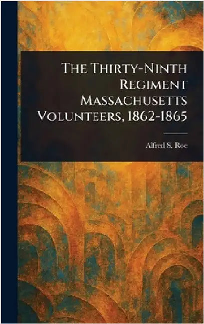 The Thirty-Ninth Regiment Massachusetts Volunteers, 1862-1865 by Alfred S. (Alfred Seelye) Roe