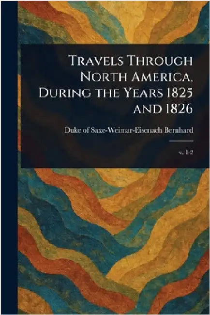 Travels Through North America, During the Years 1825 and 1826 by Duke Of Saxe-Weimar-Eisenach Bernhard