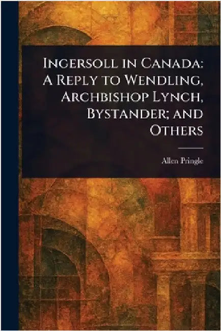 Ingersoll in Canada: A Reply to Wendling, Archbishop Lynch, Bystander; and Others by Allen Pringle